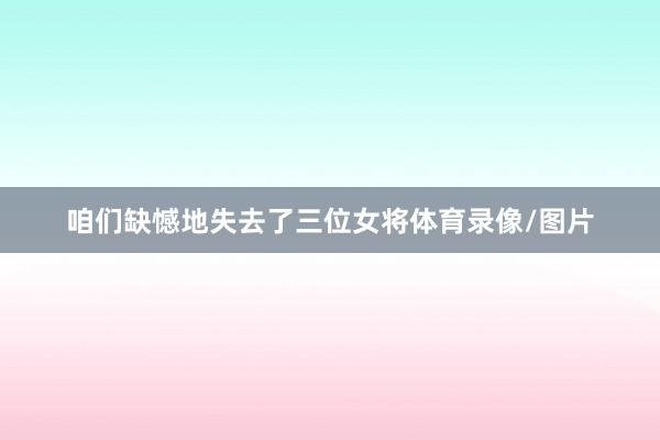 咱们缺憾地失去了三位女将体育录像/图片