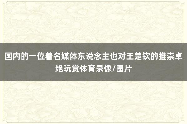 国内的一位着名媒体东说念主也对王楚钦的推崇卓绝玩赏体育录像/图片